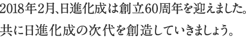 2018年2月、日進化成は創立60周年を迎えました。共に日進化成の次代を創造していきましょう。